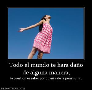 Todo el mundo te hara daño de alguna manera, la cuestion es saber por quien vale la pena sufrir.