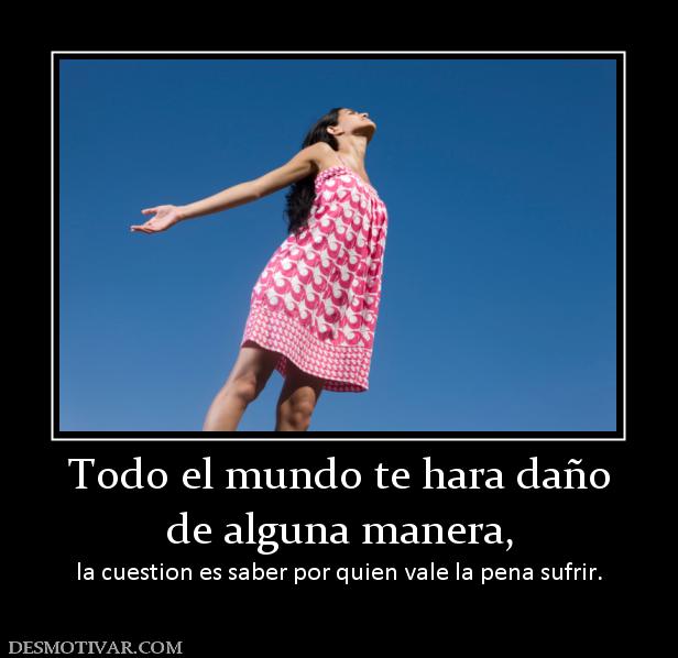 Todo el mundo te hara daño de alguna manera, la cuestion es saber por quien vale la pena sufrir.