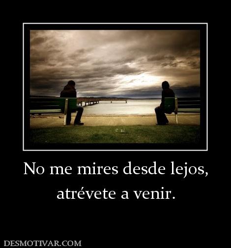 No me mires desde lejos, atrévete a venir.