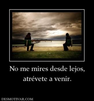No me mires desde lejos, atrévete a venir.