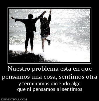 Nuestro problema esta en que pensamos una cosa, sentimos otra y terminamos diciendo algo que ni pensamos ni sentimos