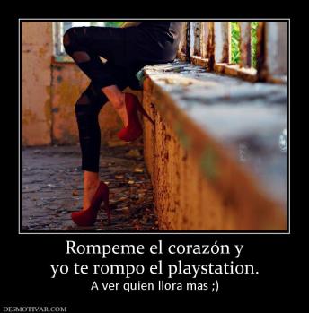 Rompeme el corazón y yo te rompo el playstation. A ver quien llora mas ;)