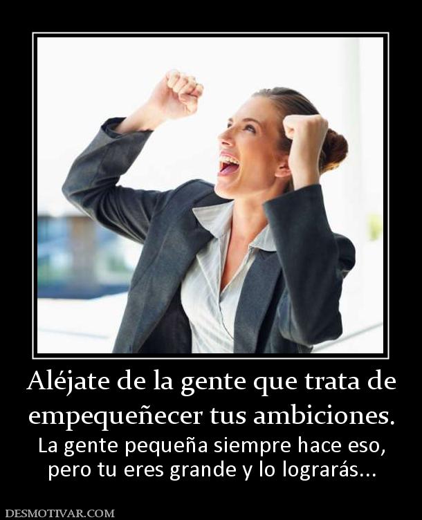 Aléjate de la gente que trata de empequeñecer tus ambiciones. La gente pequeña siempre hace eso, pero tu eres grande y lo lograrás...