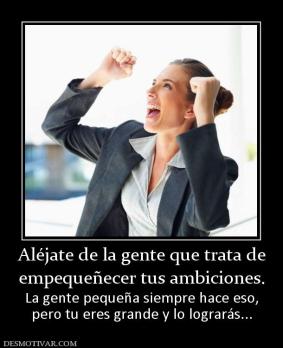 Aléjate de la gente que trata de empequeñecer tus ambiciones. La gente pequeña siempre hace eso, pero tu eres grande y lo lograrás...