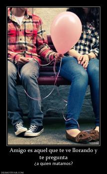 Amigo es aquel que te ve llorando y te pregunta ¿a quien matamos?