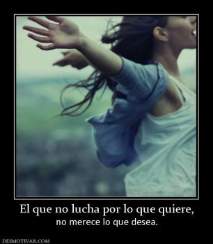 El que no lucha por lo que quiere, no merece lo que desea.