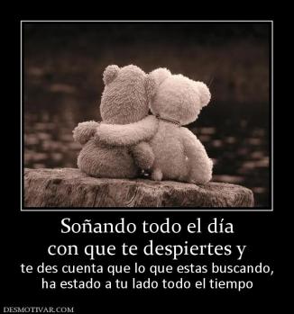 Soñando todo el día con que te despiertes y  te des cuenta que lo que estas buscando, ha estado a tu lado todo el tiempo