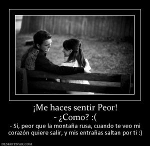 ¡Me haces sentir Peor! - ¿Como? :( - Sí, peor que la montaña rusa, cuando te veo mi corazón quiere salir, y mis entrañas saltan por ti :)
