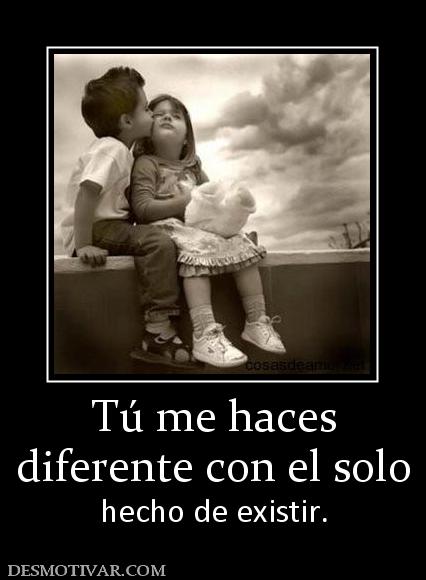 Tú me haces diferente con el solo  hecho de existir.