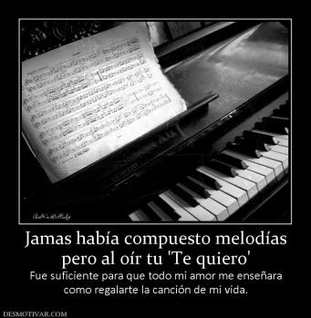 Jamas había compuesto melodías pero al oír tu 'Te quiero' Fue suficiente para que todo mi amor me enseñara como regalarte la canción de mi vida.