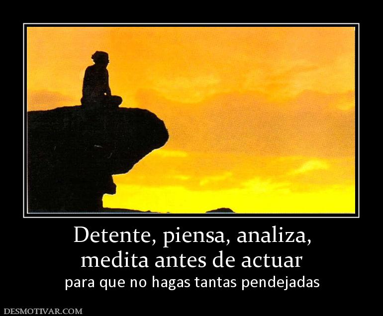 Detente, piensa, analiza, medita antes de actuar para que no hagas tantas pendejadas