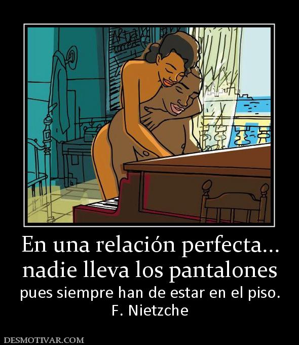 En una relación perfecta... nadie lleva los pantalones pues siempre han de estar en el piso. F. Nietzche