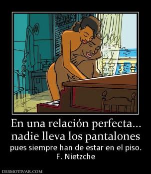 En una relación perfecta... nadie lleva los pantalones pues siempre han de estar en el piso. F. Nietzche