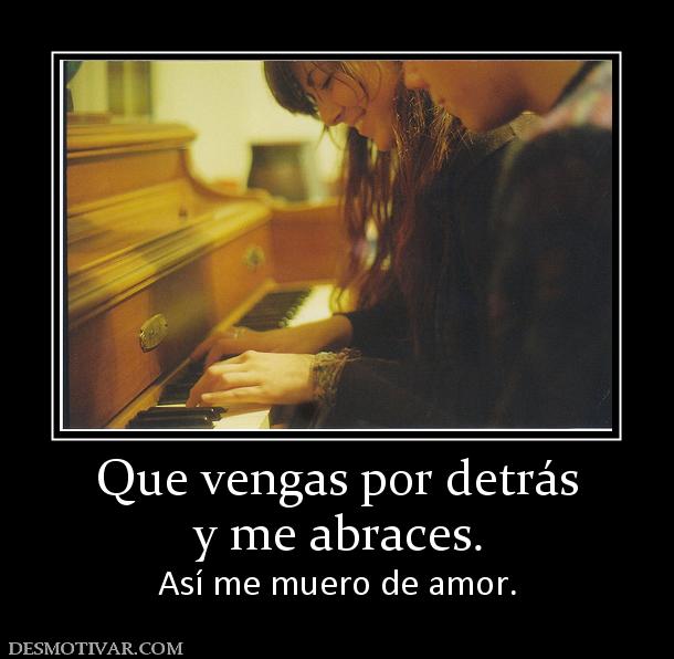 Que vengas por detrás y me abraces.  Así me muero de amor.