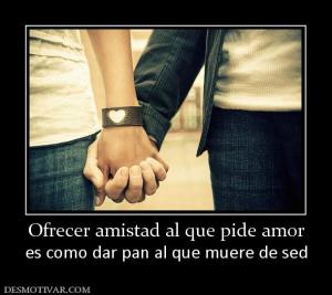 Ofrecer amistad al que pide amor es como dar pan al que muere de sed