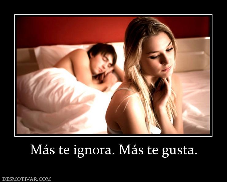 Más te ignora. Más te gusta.