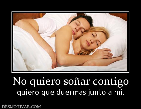 No quiero soñar contigo quiero que duermas junto a mi.