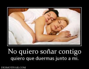 No quiero soñar contigo quiero que duermas junto a mi.