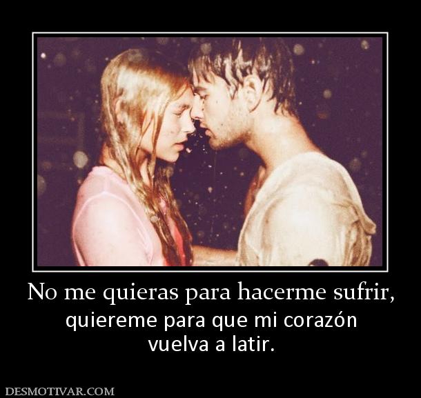 No me quieras para hacerme sufrir, quiereme para que mi corazón vuelva a latir.