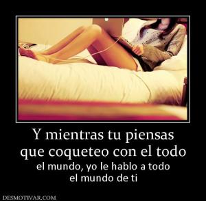 Y mientras tu piensas que coqueteo con el todo  el mundo, yo le hablo a todo el mundo de ti
