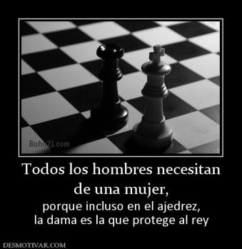 Todos los hombres necesitan de una mujer,  porque incluso en el ajedrez, la dama es la que protege al rey