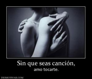Sin que seas canción, amo tocarte.