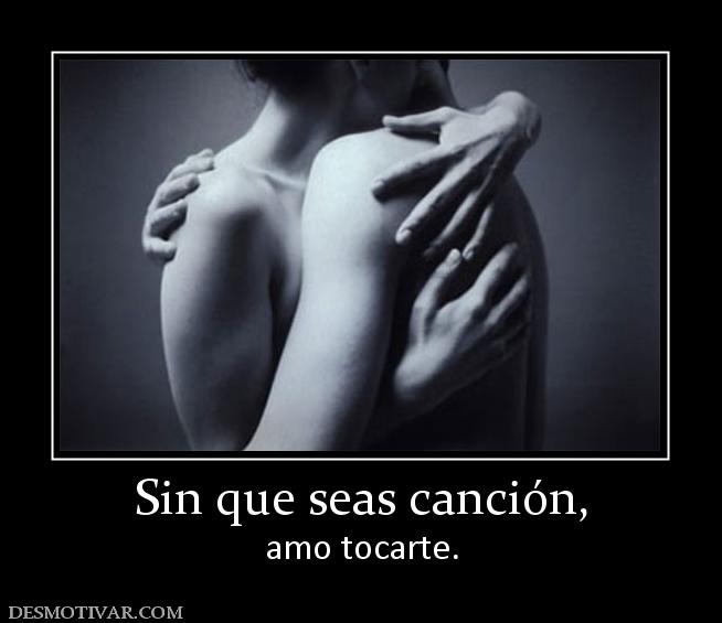Sin que seas canción, amo tocarte.