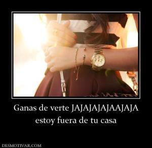 Ganas de verte JAJAJAJAJAAJAJA estoy fuera de tu casa