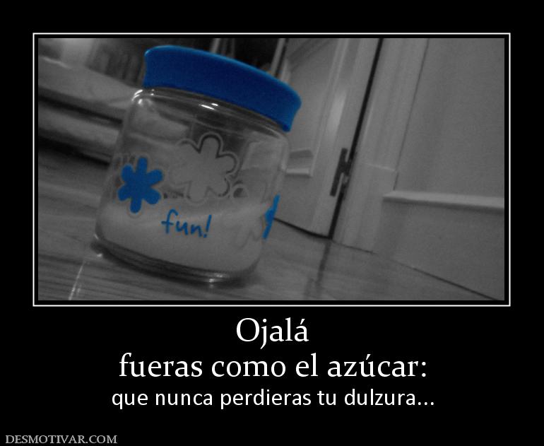 Ojalá fueras como el azúcar: que nunca perdieras tu dulzura...