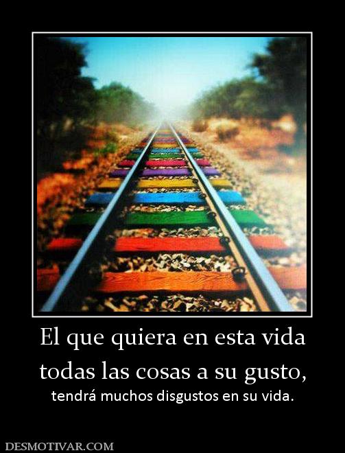 El que quiera en esta vida todas las cosas a su gusto,  tendrá muchos disgustos en su vida.