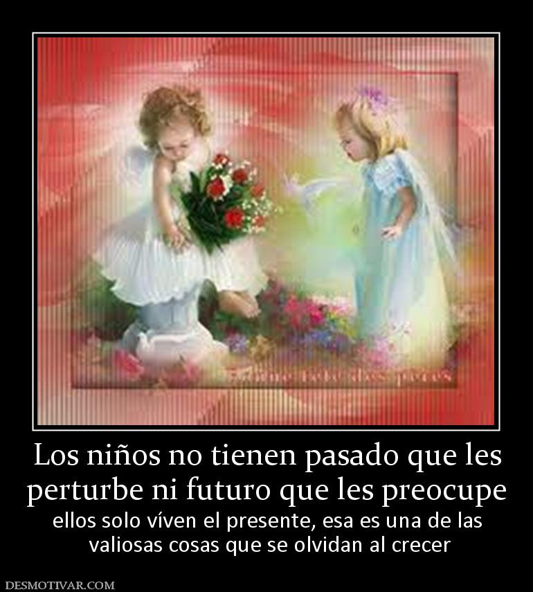 Los niños no tienen pasado que les perturbe ni futuro que les preocupe  ellos solo víven el presente, esa es una de las  valiosas cosas que se olvidan al crecer