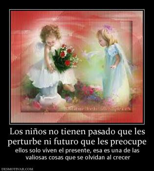 Los niños no tienen pasado que les perturbe ni futuro que les preocupe  ellos solo víven el presente, esa es una de las  valiosas cosas que se olvidan al crecer