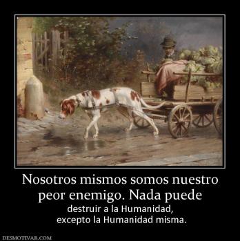 Nosotros mismos somos nuestro peor enemigo. Nada puede destruir a la Humanidad,  excepto la Humanidad misma.
