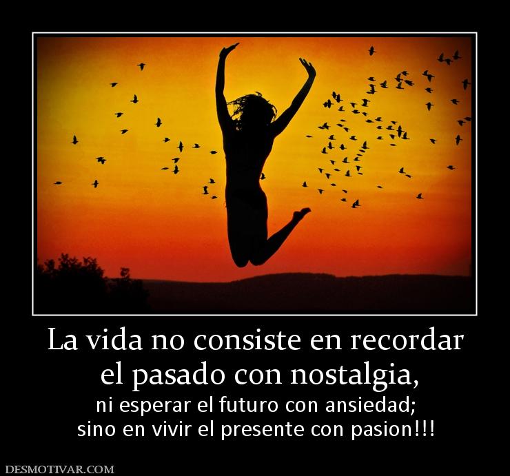 La vida no consiste en recordar  el pasado con nostalgia, ni esperar el futuro con ansiedad; sino en vivir el presente con pasion!!!