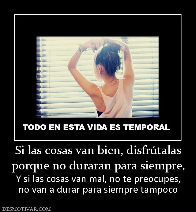 Si las cosas van bien, disfrútalas porque no duraran para siempre. Y si las cosas van mal, no te preocupes, no van a durar para siempre tampoco