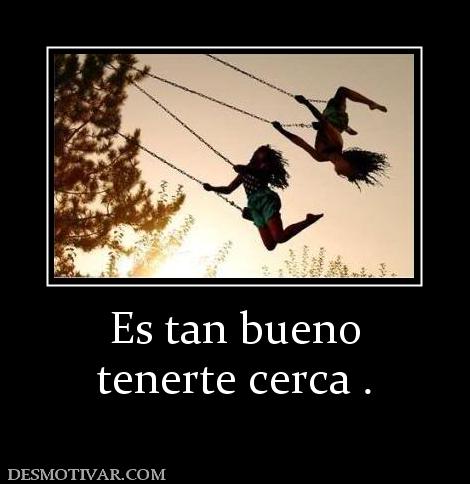 Es tan bueno tenerte cerca .