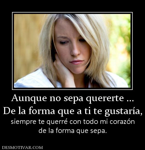 Aunque no sepa quererte ... De la forma que a ti te gustaría, siempre te querré con todo mi corazón de la forma que sepa.