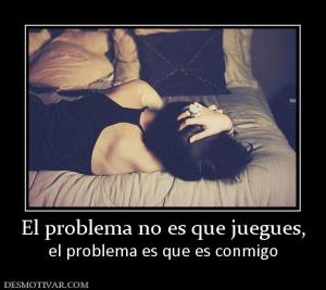 El problema no es que juegues, el problema es que es conmigo