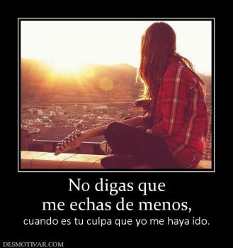 No digas que me echas de menos, cuando es tu culpa que yo me haya ido.