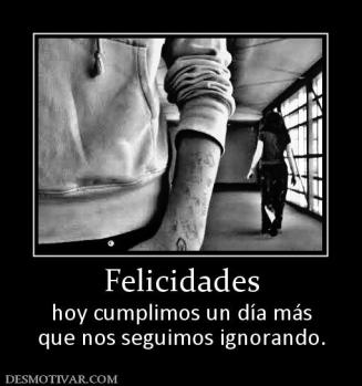 Felicidades hoy cumplimos un día más que nos seguimos ignorando.
