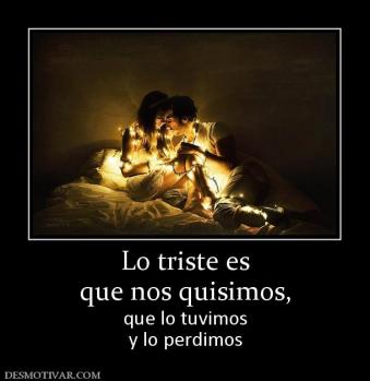 Lo triste es que nos quisimos,  que lo tuvimos y lo perdimos