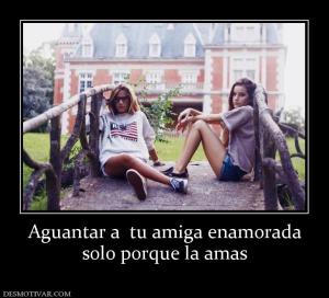 Aguantar a  tu amiga enamorada solo porque la amas