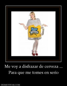 Me voy a disfrazar de cerveza ... Para que me tomes en serio