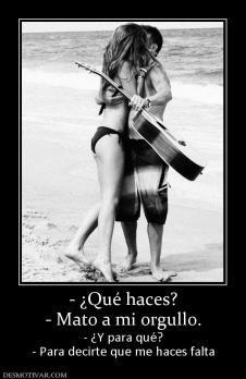 - ¿Qué haces? - Mato a mi orgullo. - ¿Y para qué? - Para decirte que me haces falta