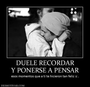 DUELE RECORDAR Y PONERSE A PENSAR esos momentos que a ti te hicieron tan feliz :c .