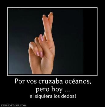 Por vos cruzaba océanos, pero hoy ... ni siquiera los dedos!