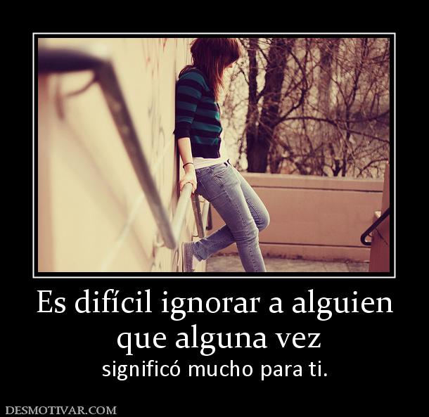 Es difícil ignorar a alguien  que alguna vez significó mucho para ti.