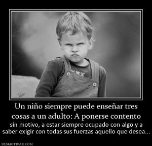 Un niño siempre puede enseñar tres cosas a un adulto: A ponerse contento sin motivo, a estar siempre ocupado con algo y a saber exigir con todas sus fuerzas aquello que desea...
