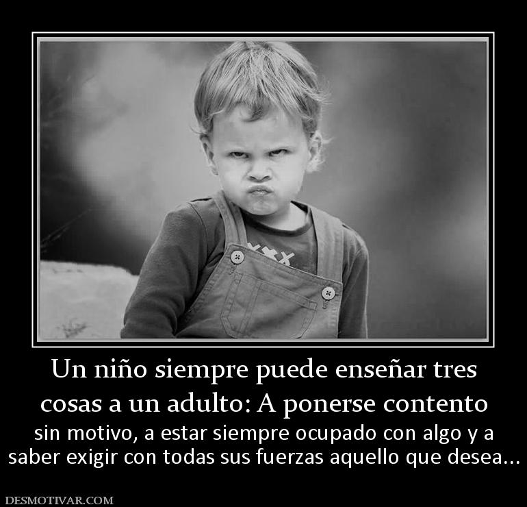 Un niño siempre puede enseñar tres cosas a un adulto: A ponerse contento sin motivo, a estar siempre ocupado con algo y a saber exigir con todas sus fuerzas aquello que desea...
