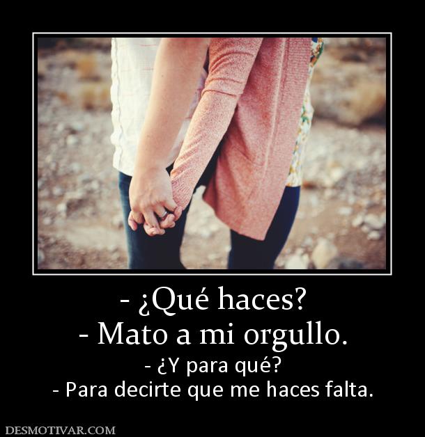 - ¿Qué haces? - Mato a mi orgullo.  - ¿Y para qué? - Para decirte que me haces falta.